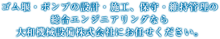 ゴム堰・ポンプの設計・施工、保守・維持管理の 総合エンジニアリングなら 大和機械設備株式会社にお任せください。