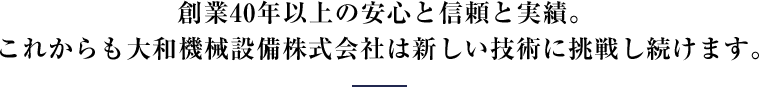 創業40年以上の安心と信頼と実績。 これからも大和機械設備株式会社は新しい技術に挑戦し続けます。